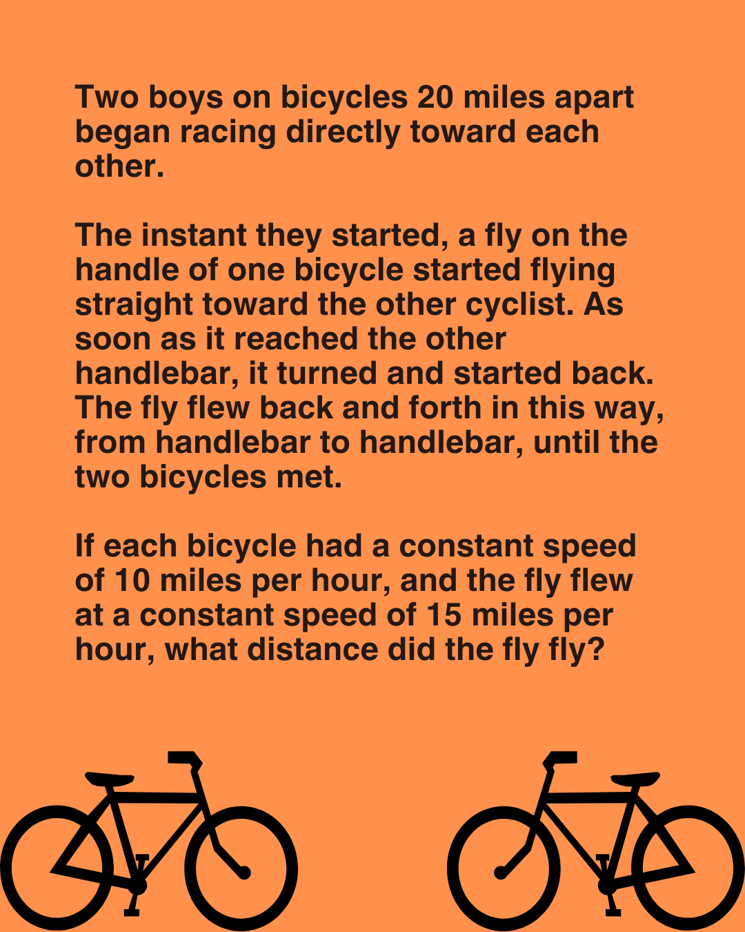 Two boys on bicycles 20 miles apart began racing directly toward each other. The instant they started, a fly on the handle of one bicycle started flying straight toward the other cyclist.