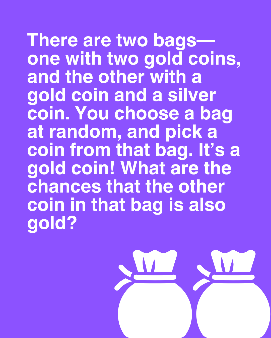 There are two bags - one with two gold coins, and the other with a gold coin and a silver coin. You choose a bag at random, and pick a coin from that bag. It’s a gold coin! What are the chances you picked from the bag with two gold coins?