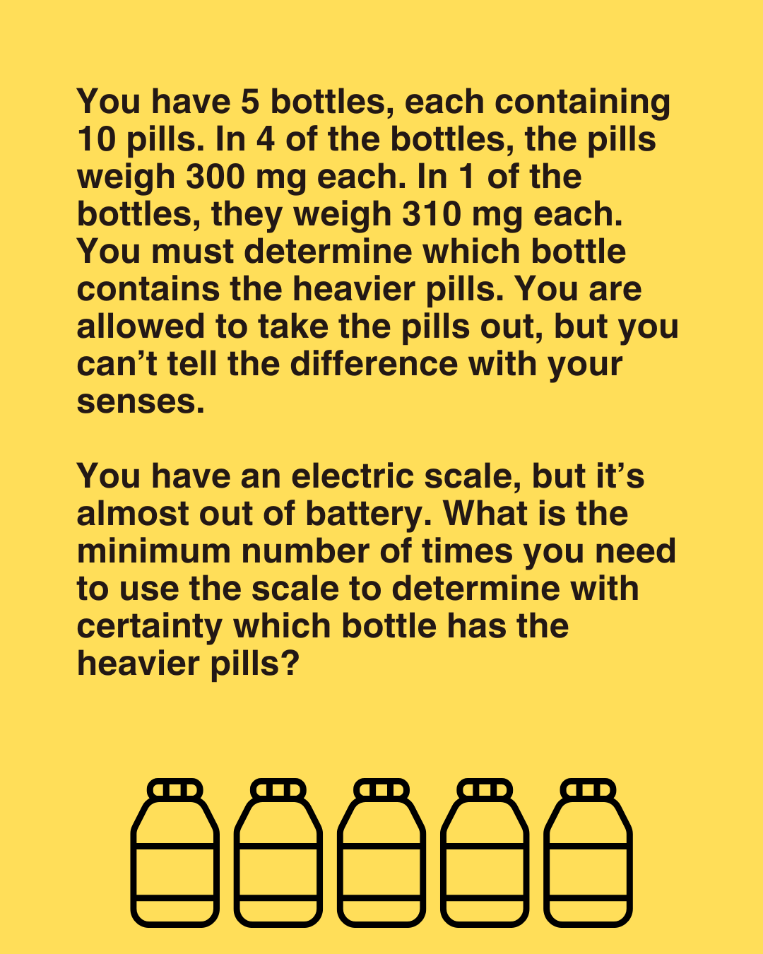 You have 5 bottles, each containing 10 pills. One of them has heavier pills. Can you find out which one?